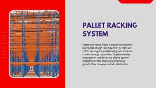 PALLET RACKING
SYSTEM
Pallet flow racks make it easier to meet the
demands of high-density, first-in, first-out
(FIFO) storage for palletized goods that are
stored in large quantities. To palletize the
inventory in real-time, we offer a system
called Live Pallet Racking comprising
gravity flow conveyors and pallet racks.
 