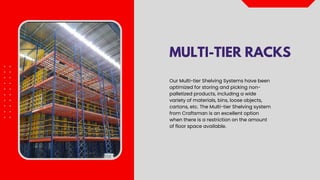 MULTI-TIER RACKS
Our Multi-tier Shelving Systems have been
optimized for storing and picking non-
palletized products, including a wide
variety of materials, bins, loose objects,
cartons, etc. The Multi-tier Shelving system
from Craftsman is an excellent option
when there is a restriction on the amount
of floor space available.
 