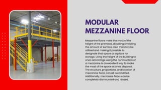 MODULAR
MEZZANINE FLOOR
Mezzanine floors make the most of the
height of the premises, doubling or tripling
the amount of surface area that may be
utilized and making it possible to
designate that space as a place for
storage. Using the height of the building to
one's advantage using the construction of
a mezzanine is an excellent way to make
the most of the space at one's disposal.
The structure, proportions, and location of
mezzanine floors can all be modified.
Additionally, mezzanine floors can be
completely dismounted and reused.
 