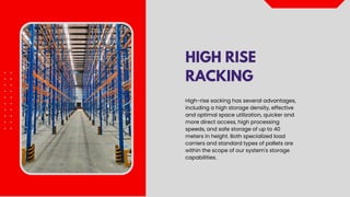 HIGH RISE
RACKING
High-rise sacking has several advantages,
including a high storage density, effective
and optimal space utilization, quicker and
more direct access, high processing
speeds, and safe storage of up to 40
meters in height. Both specialized load
carriers and standard types of pallets are
within the scope of our system's storage
capabilities.
 
