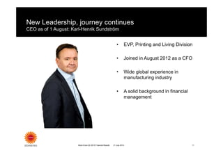 New Leadership, journey continues
CEO as of 1 August: Karl-Henrik Sundström
• EVP, Printing and Living Division
• Joined in August 2012 as a CFO
• Wide global experience in
manufacturing industry
• A solid background in financial
management
21 July 2014Stora Enso Q2 2014 Financial Results 11
 