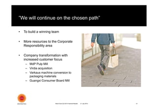 ”We will continue on the chosen path”
• To build a winning team
• More resources to the Corporate
Responsibility area
• Company transformation with
increased customer focus
– MdP Pulp Mill
– Virdia acquisition
– Varkaus machine conversion to
packaging materials
– Guangxi Consumer Board Mill
21 July 2014Stora Enso Q2 2014 Financial Results 21
 