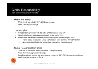 Global Responsibility
New section in quarterly reports
• Health and safety
• TRI 11 (13.4) and LTA 4.3 (5.7) Q2/14 year-on-year
• Safety campaign in Guangxi
• Human rights
• Collaboration agreement with Save the Children signed early July
• Group-wide human rights assesment ready by the end of 2014
• Bulleh Shah in Pakistan conducted 123 on-site supplier audits during H1 2014
– 7 child labour cases and 5 young worker cases were identified in the OCC chain
– No children identified in the wheat straw chain within the audit scope
• Global Responsibility in China
• Correction of social land lease contracts in Guangxi on-going
• Three shared value projects in Guangxi
• Stora Enso ranked number one among paper industry in IPE’s CITI report in terms of green
supply chain performance in China
Stora Enso Q2 2014 Financial Results 421 July 2014
 