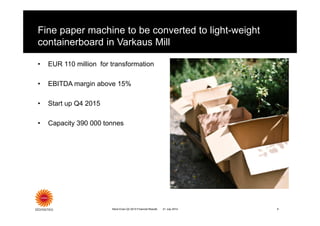Fine paper machine to be converted to light-weight
containerboard in Varkaus Mill
• EUR 110 million for transformation
• EBITDA margin above 15%
• Start up Q4 2015
• Capacity 390 000 tonnes
21 July 2014 9Stora Enso Q2 2014 Financial Results
 