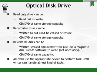 Optical Disk Drive Read only disks can be Read but no write. CD/DVD of same storage capacity. Recordable disks can be Written to but can't be erased or resuse. CD/DVD of same storage capacity. Rewritable disks can be Written, erased and overwritten just like a magnetic disk. Needs software to write (not necessary). CD/DVD of same capacity. All disks use the appropriate device to perform task. DVD writer can handle almost kind of tasks.   