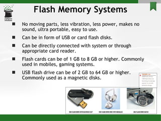 Flash Memory Systems No moving parts, less vibration, less power, makes no sound, ultra portable, easy to use. Can be in form of USB or card flash disks. Can be directly connected with system or through appropriate card reader. Flash cards can be of 1 GB to 8 GB or higher. Commonly used in mobiles, gaming systems. USB flash drive can be of 2 GB to 64 GB or higher. Commonly used as a magnetic disks. 