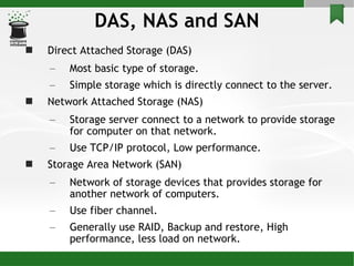 DAS, NAS and SAN Direct Attached Storage (DAS) Most basic type of storage. Simple storage which is directly connect to the server. Network Attached Storage (NAS) Storage server connect to a network to provide storage for computer on that network. Use TCP/IP protocol, Low performance. Storage Area Network (SAN) Network of storage devices that provides storage for another network of computers.  Use fiber channel. Generally use RAID, Backup and restore, High performance, less load on network. 