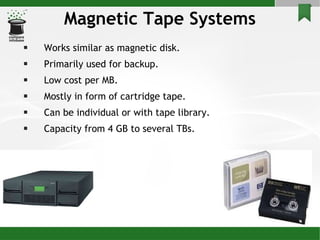 Magnetic Tape Systems Works similar as magnetic disk. Primarily used for backup. Low cost per MB. Mostly in form of cartridge tape. Can be individual or with tape library. Capacity from 4 GB to several TBs.  