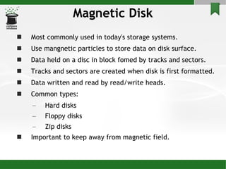 Magnetic Disk Most commonly used in today's storage systems.  Use mangnetic particles to store data on disk surface. Data held on a disc in block fomed by tracks and sectors. Tracks and sectors are created when disk is first formatted.  Data written and read by read/write heads. Common types: Hard disks Floppy disks Zip disks Important to keep away from magnetic field. 