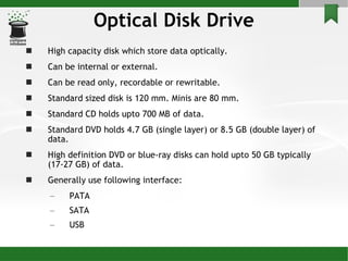 Optical Disk Drive High capacity disk which store data optically. Can be internal or external. Can be read only, recordable or rewritable. Standard sized disk is 120 mm. Minis are 80 mm. Standard CD holds upto 700 MB of data. Standard DVD holds 4.7 GB (single layer) or 8.5 GB (double layer) of data. High definition DVD or blue-ray disks can hold upto 50 GB typically (17-27 GB) of data. Generally use following interface: PATA SATA USB 