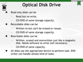 Optical Disk Drive Read only disks can be Read but no write. CD/DVD of same storage capacity. Recordable disks can be Written to but can't be erased or resuse. CD/DVD of same storage capacity. Rewritable disks can be Written, erased and overwritten just like a magnetic disk. Needs software to write (not necessary). CD/DVD of same capacity. All disks use the appropriate device to perform task. DVD writer can handle almost kind of tasks.   