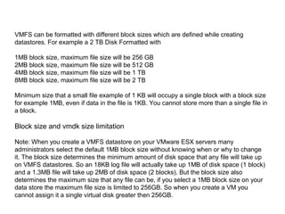 VMFS can be formatted with different block sizes which are defined while creating
datastores. For example a 2 TB Disk Formatted with

1MB block size, maximum file size will be 256 GB
2MB block size, maximum file size will be 512 GB
4MB block size, maximum file size will be 1 TB
8MB block size, maximum file size will be 2 TB

Minimum size that a small file example of 1 KB will occupy a single block with a block size
for example 1MB, even if data in the file is 1KB. You cannot store more than a single file in
a block.

Block size and vmdk size limitation

Note: When you create a VMFS datastore on your VMware ESX servers many
administrators select the default 1MB block size without knowing when or why to change
it. The block size determines the minimum amount of disk space that any file will take up
on VMFS datastores. So an 18KB log file will actually take up 1MB of disk space (1 block)
and a 1.3MB file will take up 2MB of disk space (2 blocks). But the block size also
determines the maximum size that any file can be, if you select a 1MB block size on your
data store the maximum file size is limited to 256GB. So when you create a VM you
cannot assign it a single virtual disk greater then 256GB.
 