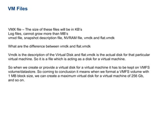 VM Files



VMX file – The size of these files will be in KB’s
Log files, cannot grow more than MB’s
vmxd file, snapshot description file, NVRAM file, vmdk and flat.vmdk

What are the difference between vmdk and flat.vmdk

Vmdk is the description of the Virtual Disk and flat.vmdk is the actual disk for that particular
virtual machine. So it is a file which is acting as a disk for a virtual machine.

So when we create or provide a virtual disk for a virtual machine it has to be kept on VMFS
volume/datastore. So coming to conclusion it means when we format a VMFS volume with
1 MB block size, we can create a maximum virtual disk for a virtual machine of 256 Gb,
and so on.
 