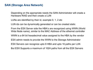 SAN (Storage Area Network)

    Depending on the appropriate needs the SAN Administrator will create a
    Hardware RAID and then create a LUN
    LUNs are identified by their id, example 0, 1, 2 etc
    LUN ids can be dynamically generated or can be created static
    From the ESX Server side the HBA’s are recognized using WWN (World
    Wide Node name), similar to the MAC Address of the ethernet controller
    WWN is a 64 bit hexadecimal value assigned to the HBA by the vendor
    ESX admin needs to provide the WWN to the Storage Administrator
    ESX Servers can recognize upto 8 HBA and upto 16 paths per LUN
    But ESX Supports a maximum of 1024 paths from all the ESX Servers
 