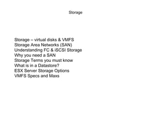 Storage




Storage – virtual disks & VMFS
Storage Area Networks (SAN)
Understanding FC & iSCSI Storage
Why you need a SAN
Storage Terms you must know
What is in a Datastore?
ESX Server Storage Options
VMFS Specs and Maxs
 