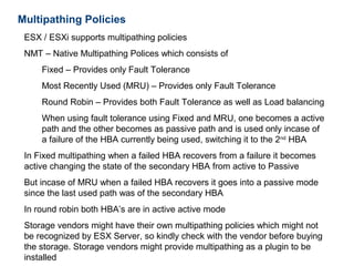 Multipathing Policies
 ESX / ESXi supports multipathing policies
 NMT – Native Multipathing Polices which consists of
     Fixed – Provides only Fault Tolerance
     Most Recently Used (MRU) – Provides only Fault Tolerance
     Round Robin – Provides both Fault Tolerance as well as Load balancing
     When using fault tolerance using Fixed and MRU, one becomes a active
     path and the other becomes as passive path and is used only incase of
     a failure of the HBA currently being used, switching it to the 2nd HBA
 In Fixed multipathing when a failed HBA recovers from a failure it becomes
 active changing the state of the secondary HBA from active to Passive
 But incase of MRU when a failed HBA recovers it goes into a passive mode
 since the last used path was of the secondary HBA
 In round robin both HBA’s are in active active mode
 Storage vendors might have their own multipathing policies which might not
 be recognized by ESX Server, so kindly check with the vendor before buying
 the storage. Storage vendors might provide multipathing as a plugin to be
 installed
 