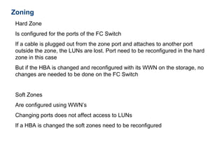Zoning
 Hard Zone
 Is configured for the ports of the FC Switch
 If a cable is plugged out from the zone port and attaches to another port
 outside the zone, the LUNs are lost. Port need to be reconfigured in the hard
 zone in this case
 But if the HBA is changed and reconfigured with its WWN on the storage, no
 changes are needed to be done on the FC Switch


 Soft Zones
 Are configured using WWN’s
 Changing ports does not affect access to LUNs
 If a HBA is changed the soft zones need to be reconfigured
 