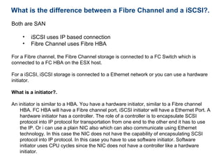 What is the difference between a Fibre Channel and a iSCSI?.
Both are SAN

     •   iSCSI uses IP based connection
     •   Fibre Channel uses Fibre HBA

For a Fibre channel, the Fibre Channel storage is connected to a FC Switch which is
connected to a FC HBA on the ESX host.

For a iSCSI, iSCSI storage is connected to a Ethernet network or you can use a hardware
initiator.

What is a initiator?.

An initiator is similar to a HBA. You have a hardware initiator, similar to a Fibre channel
    HBA. FC HBA will have a Fibre channel port, iSCSI initiator will have a Ethernet Port. A
    hardware initiator has a controller. The role of a controller is to encapsulate SCSI
    protocol into IP protocol for transportation from one end to the other end it has to use
    the IP. Or i can use a plain NIC also which can also communicate using Ethernet
    technology. In this case the NIC does not have the capability of encapsulating SCSI
    protocol into IP protocol. In this case you have to use software initiator. Software
    initiator uses CPU cycles since the NIC does not have a controller like a hardware
    initiator.
 