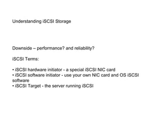 Understanding iSCSI Storage




Downside – performance? and reliability?

iSCSI Terms:

• iSCSI hardware initiator - a special iSCSI NIC card
• iSCSI software initiator - use your own NIC card and OS iSCSI
software
• iSCSI Target - the server running iSCSI
 