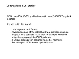 Understanding iSCSI Storage



iSCSI uses IQN (iSCSI qualified name) to identify iSCSI Targets &
Initiators

It is laid out in this format:

    • date in year-month format
    • reversed domain of the iSCSI hardware provider, example
      qlogic, if it’s a software iSCSI then for example Microsoft
      might have provided the iSCSI software.
    • a unique organization assigned name (ie: hostname)
    • For example: 2009-10.com.hpesindia:iscsi1
 