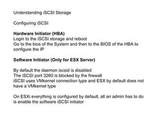 Understanding iSCSI Storage

Configuring iSCSI

Hardware Initiator (HBA)
Login to the iSCSI storage and reboot
Go to the bios of the System and then to the BIOS of the HBA to
configure the IP

Software Initiator (Only for ESX Server)

By default the daemon iscsid is disabled
The iSCSI port 3260 is blocked by the firewall
iSCSI uses VMkernel connection type and ESX by default does not
have a VMkernel type

On ESXi everything is configured by default, all an admin has to do
is enable the software iSCSI initiator
 