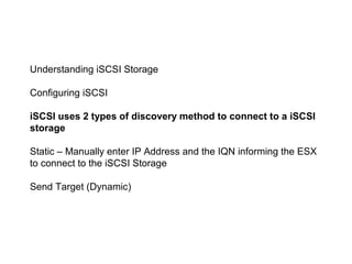 Understanding iSCSI Storage

Configuring iSCSI

iSCSI uses 2 types of discovery method to connect to a iSCSI
storage

Static – Manually enter IP Address and the IQN informing the ESX
to connect to the iSCSI Storage

Send Target (Dynamic)
 