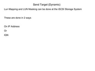 Send Target (Dynamic)
Lun Mapping and LUN Masking can be done at the iSCSI Storage System


These are done in 2 ways


On IP Address
Or
IQN
 