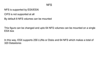 NFS
NFS is supported by ESX/ESXi
CIFS is not supported at all
By default 8 NFS volumes can be mounted


This figure can be changed and upto 64 NFS volumes can be mounted on a single
ESX box


In this way, ESX supports 256 LUNs or Disks and 64 NFS which makes a total of
320 Datastores
 