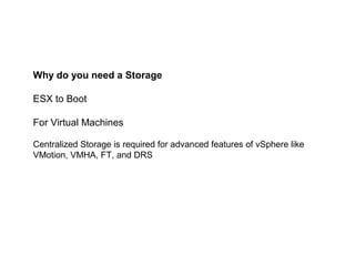Why do you need a Storage

ESX to Boot

For Virtual Machines

Centralized Storage is required for advanced features of vSphere like
VMotion, VMHA, FT, and DRS
 