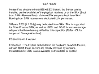 ESX / ESXi

Incase if we choose to install ESX/ESXi Server, the Server can be
installed on the local disk of the physical machine or on the SAN (Boot
from SAN - Remote Boot). VMware ESX supports boot from SAN.
Booting from SAN requires one dedicated LUN per server.

VMware ESXi (4.1 Only) may be booted from SAN. This is supported
for Fibre Channel SAN, as well as iSCSI and FCoE for certain storage
adapters that have been qualified for this capability. (Refer HCL for
supported Storage Adapters).

ESXi comes in 2 version

Embedded : The ESXi is embedded in the hardware on which there is
a Flash ROM, these servers are mostly provided by vendors.
Installable/ISO: ESXi is also available as Installable or an ISO
 
