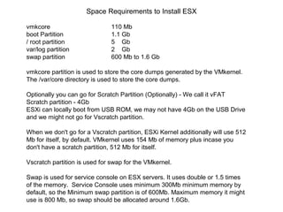 Space Requirements to Install ESX

vmkcore                        110 Mb
boot Partition                 1.1 Gb
/ root partition               5 Gb
var/log partition              2 Gb
swap partition                 600 Mb to 1.6 Gb

vmkcore partition is used to store the core dumps generated by the VMkernel.
The /var/core directory is used to store the core dumps.

Optionally you can go for Scratch Partition (Optionally) - We call it vFAT
Scratch partition - 4Gb
ESXi can locally boot from USB ROM, we may not have 4Gb on the USB Drive
and we might not go for Vscratch partition.

When we don't go for a Vscratch partition, ESXi Kernel additionally will use 512
Mb for itself, by default. VMkernel uses 154 Mb of memory plus incase you
don't have a scratch partition, 512 Mb for itself.

Vscratch partition is used for swap for the VMkernel.

Swap is used for service console on ESX servers. It uses double or 1.5 times
of the memory. Service Console uses minimum 300Mb minimum memory by
default, so the Minimum swap partition is of 600Mb. Maximum memory it might
use is 800 Mb, so swap should be allocated around 1.6Gb.
 