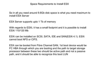 Space Requirements to Install ESX


So in all you need around 9.8Gb disk space is what you need maximum to
install ESX Server

ESX Server supports upto 1 Tb of memory

With regards to ESXi, it has a small footprint and it is possible to install
ESXi 110/120 Mb

ESXi can be installed on SCSI, SATA, IDE and SAN(ESXi 4.1). ESXi
cannot boot NFS or CIFS.

ESX can be booted from Fibre Channel SAN, 1st boot device would be
FC HBA through which you are booting and the path to target storage
processor between these two should be active path and not a passive
path, and it should be able to recognize this boot LUN
 