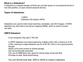 What is a Datastore?
A datastore is a logical storage unit that can use disk space on one physical device or
one disk partition, or span several physical devices.

Types of datastores:

                    1.VMFS
                    2.Network File System (NFS)

Datastores are used to hold virtual machines, templates, and ISO images. A VMFS
datastore can also hold a raw device mapping (RDM), which is used to access
raw data.

VMFS Datastore:

     It can recognize only upto 2 TB LUN

     A VMFS datastore can extend spanning multiple LUN’s with a maximum of 32
     LUNs, meaning a single datastore can be of 64 TB. (This is not a good practice
     though)
     Allows concurrent access to shared storage
     Can be dynamically expanded
     Can use an 8MB block size, good for storing large virtual disk files
     Provides on-disk, block-level locking

     You can format local disk, SAN or iSCSI to create a datastore
 