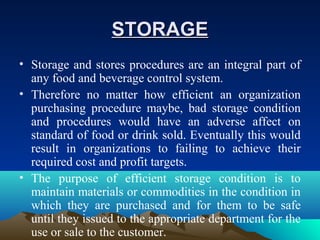 STORAGESTORAGE
• Storage and stores procedures are an integral part of
any food and beverage control system.
• Therefore no matter how efficient an organization
purchasing procedure maybe, bad storage condition
and procedures would have an adverse affect on
standard of food or drink sold. Eventually this would
result in organizations to failing to achieve their
required cost and profit targets.
• The purpose of efficient storage condition is to
maintain materials or commodities in the condition in
which they are purchased and for them to be safe
until they issued to the appropriate department for the
use or sale to the customer.
 