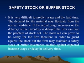 SAFETY STOCK OR BUFFER STOCKSAFETY STOCK OR BUFFER STOCK
• It is very difficult to predict usage and the lead time.
The demand for the material may fluctuate from the
normal lead-time. If the actual usage increases or the
delivery of the inventory is delayed the firm can face
the problem of stock out. The stock out can prove to
be costly for the firm therefore in order to guard
against the stock out the firm may maintain a safety
stock or buffer inventories caution against expected
increase usage or delay in delivery time.
 