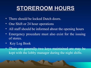 STOREROOM HOURSSTOREROOM HOURS
• There should be locked Dutch doors.
• One Shift or 24 hour operations
• All staff should be informed about the opening hours
• Emergency procedure must also exist for the issuing
of stores.
• Key Log Book
• There are generally two keys maintained are may be
kept with the lobby manager during the night shifts.
 