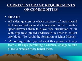 CORRECT STORAGE REQUIREMENTSCORRECT STORAGE REQUIREMENTS
OF COMMODITIESOF COMMODITIES
• MEATS:
• All sides, quarters or whole carcasses of meat should
be hung in cold room at a temperature of 0-1.c with a
space between them to allow free circulation of air
with drip trays placed underneath in order to collect
any blood ( To Avoid the formation of Rigor Mortis).
• According to the type of meat this period will vary
from 2-10 days, permitting a chemical change to take
place to produce more tender meat.
 