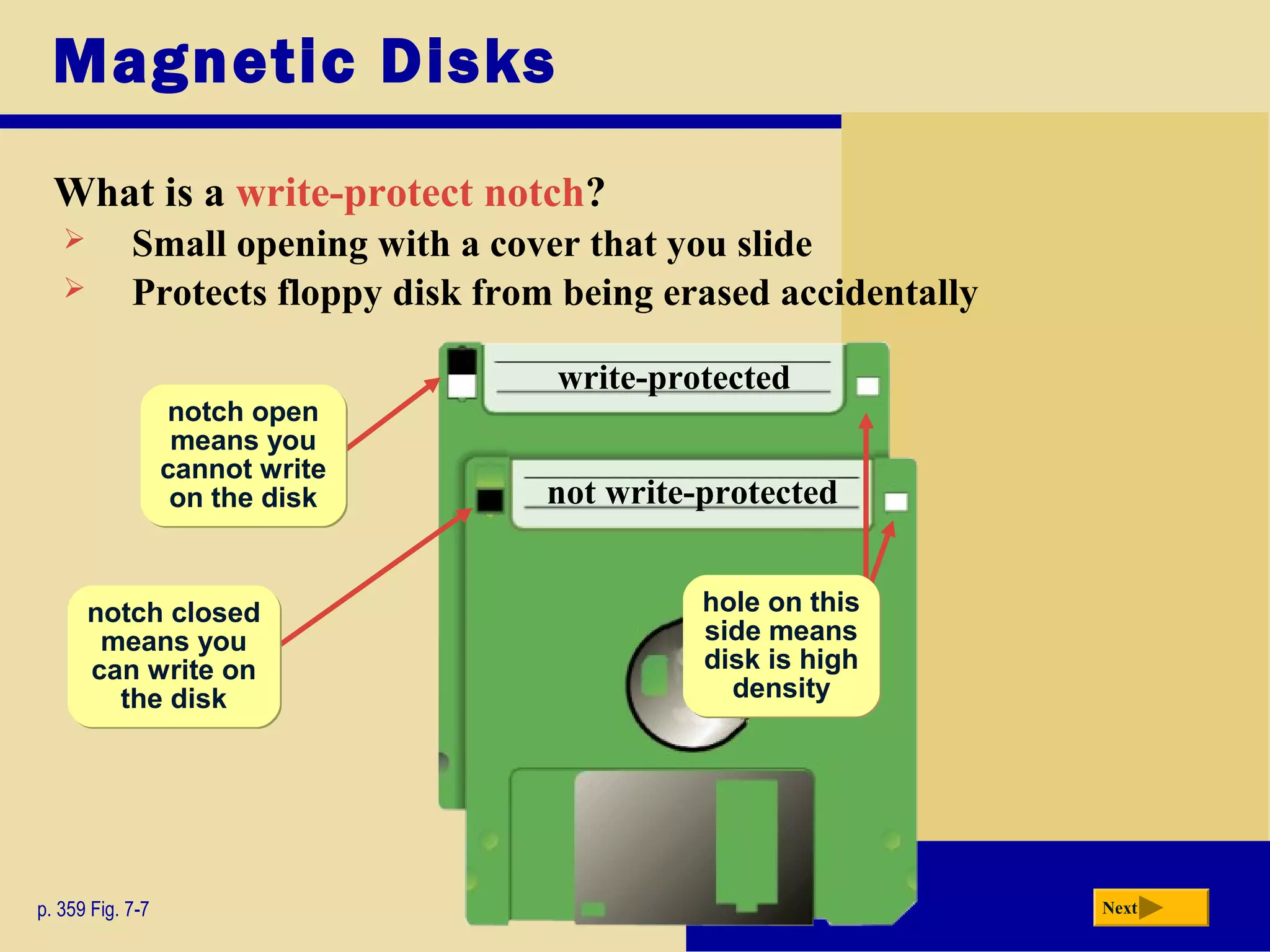 Magnetic Disks
What is a write-protect notch?
p. 359 Fig. 7-7 Next
 Small opening with a cover that you slide
 Protects floppy disk from being erased accidentally
hole on this
side means
disk is high
density
hole on this
side means
disk is high
density
write-protected
not write-protected
notch closed
means you
can write on
the disk
notch closed
means you
can write on
the disk
notch open
means you
cannot write
on the disk
notch open
means you
cannot write
on the disk
 