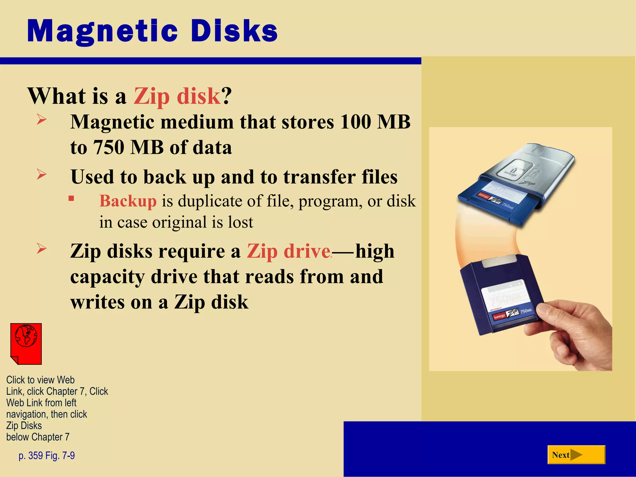Magnetic Disks
What is a Zip disk?
p. 359 Fig. 7-9 Next
 Magnetic medium that stores 100 MB
to 750 MB of data
 Zip disks require a Zip drivec—chigh
capacity drive that reads from and
writes on a Zip disk
 Used to back up and to transfer files
 Backup is duplicate of file, program, or disk
in case original is lost
c
Click to view Web
Link, click Chapter 7, Click
Web Link from left
navigation, then click
Zip Disks
below Chapter 7
 