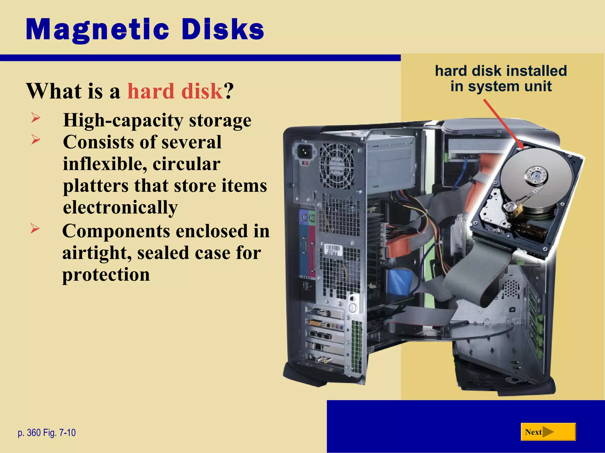 Magnetic Disks
What is a hard disk?
p. 360 Fig. 7-10 Next
hard disk installed
in system unit
 High-capacity storage
 Consists of several
inflexible, circular
platters that store items
electronically
 Components enclosed in
airtight, sealed case for
protection
 