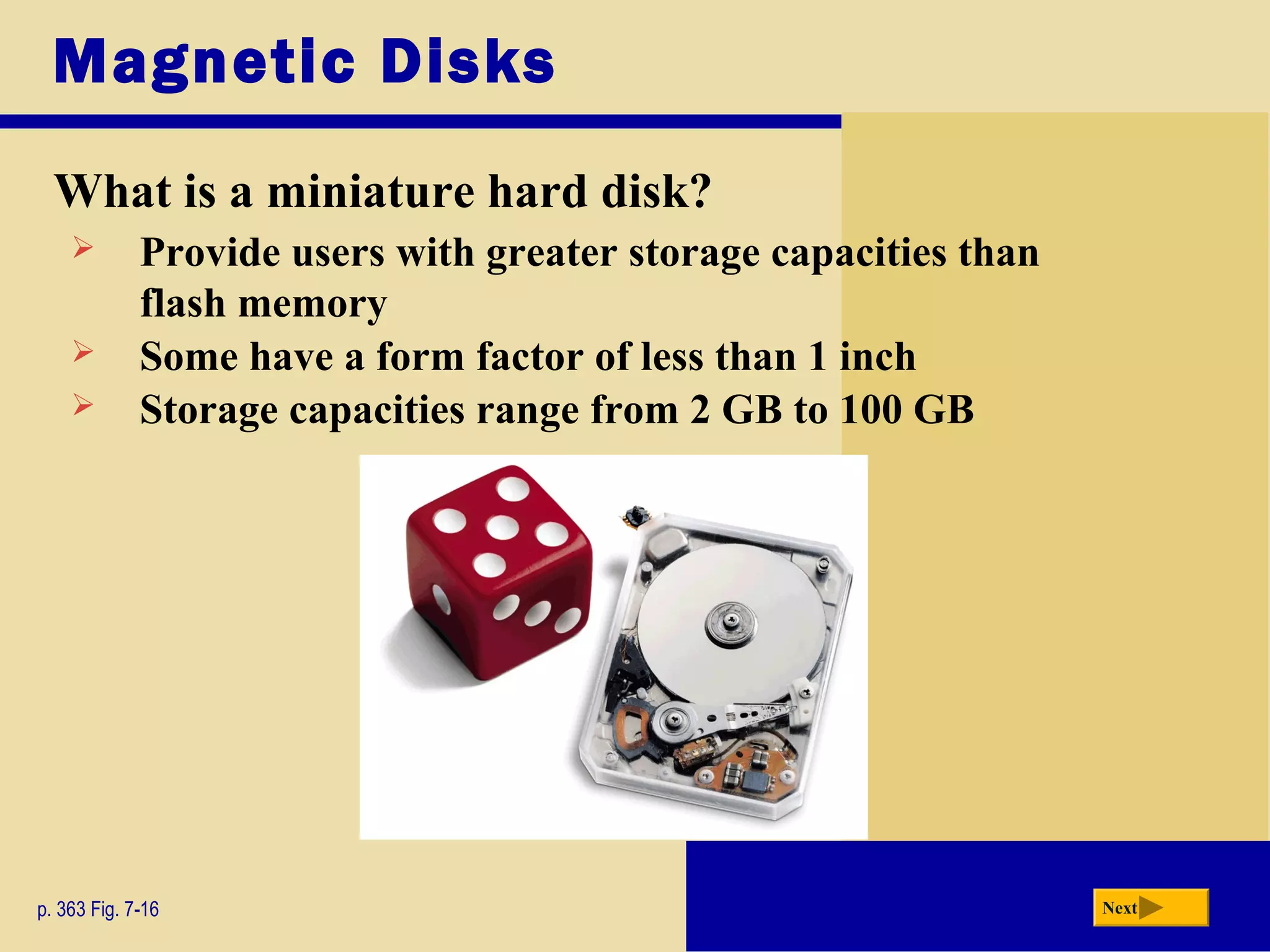 Next
Magnetic Disks
What is a miniature hard disk?
p. 363 Fig. 7-16
 Provide users with greater storage capacities than
flash memory
 Some have a form factor of less than 1 inch
 Storage capacities range from 2 GB to 100 GB
 