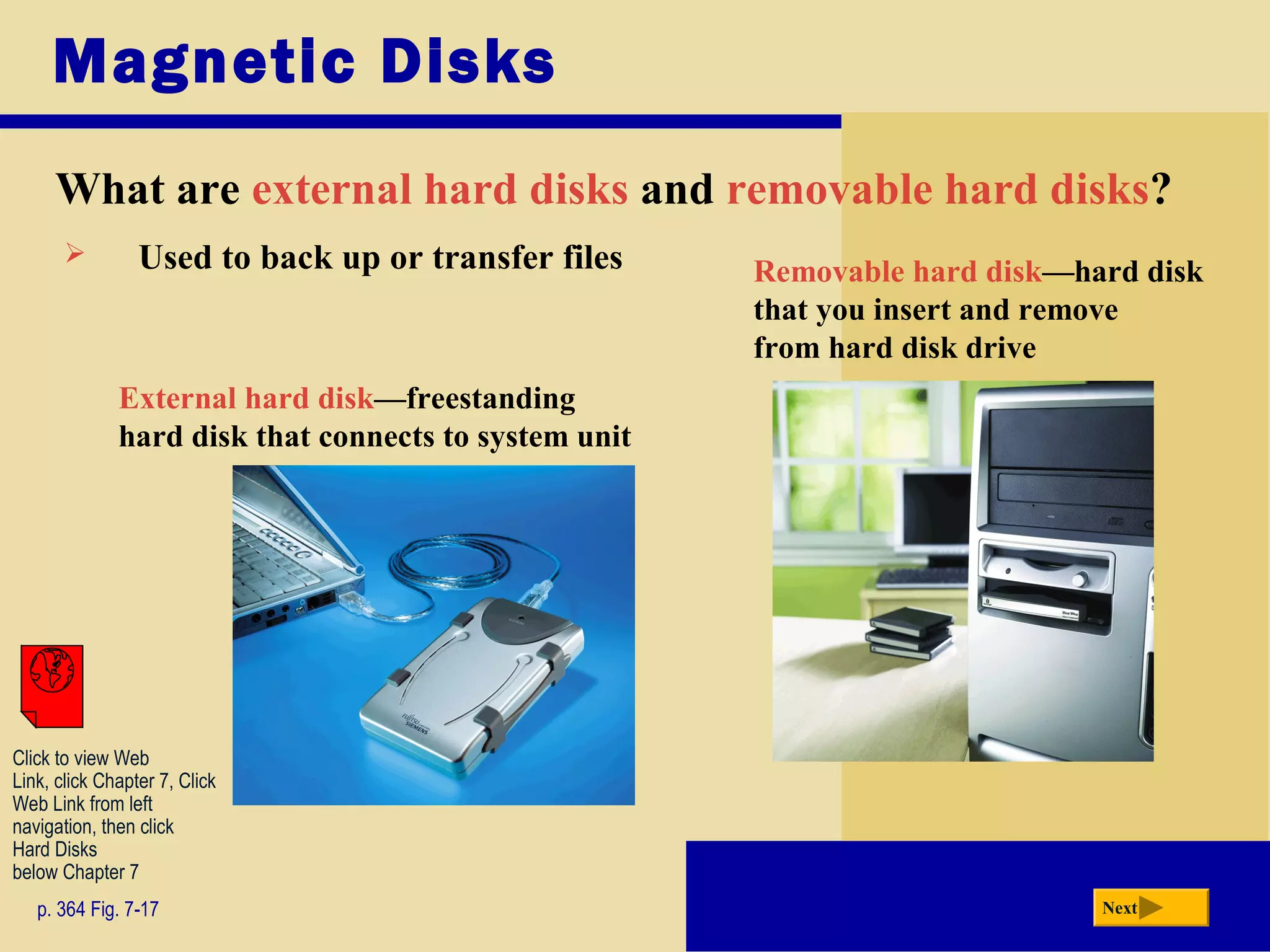 Magnetic Disks
What are external hard disks and removable hard disks?
p. 364 Fig. 7-17 Next
External hard disk—freestanding
hard disk that connects to system unit
Removable hard disk—hard disk
that you insert and remove
from hard disk drive
 Used to back up or transfer files
Click to view Web
Link, click Chapter 7, Click
Web Link from left
navigation, then click
Hard Disks
below Chapter 7
 