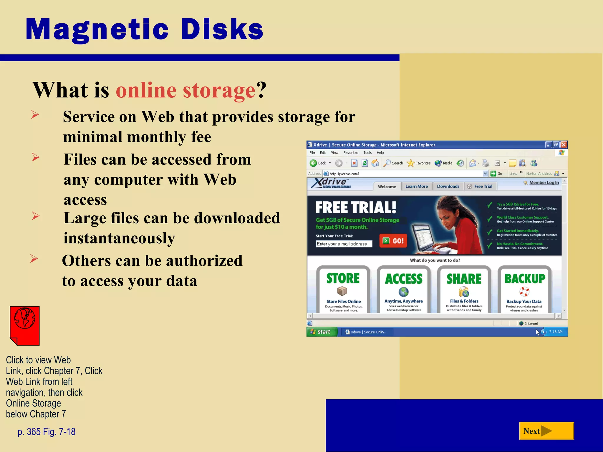 Magnetic Disks
What is online storage?
p. 365 Fig. 7-18 Next
 Others can be authorized
to access your data
 Service on Web that provides storage for
minimal monthly fee
 Files can be accessed from
any computer with Web
access
 Large files can be downloaded
instantaneously
Click to view Web
Link, click Chapter 7, Click
Web Link from left
navigation, then click
Online Storage
below Chapter 7
 