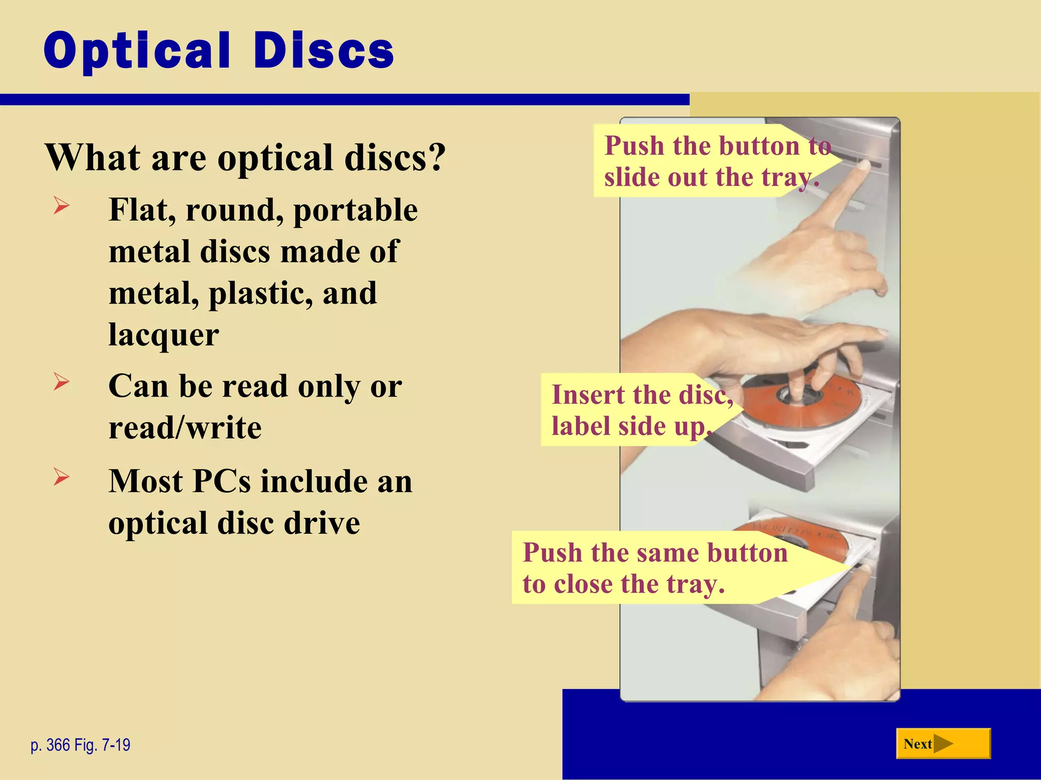 Push the same button
to close the tray.
Optical Discs
What are optical discs?
p. 366 Fig. 7-19 Next
 Most PCs include an
optical disc drive
 Flat, round, portable
metal discs made of
metal, plastic, and
lacquer
 Can be read only or
read/write
Insert the disc,
label side up.
Push the button to
slide out the tray.
 