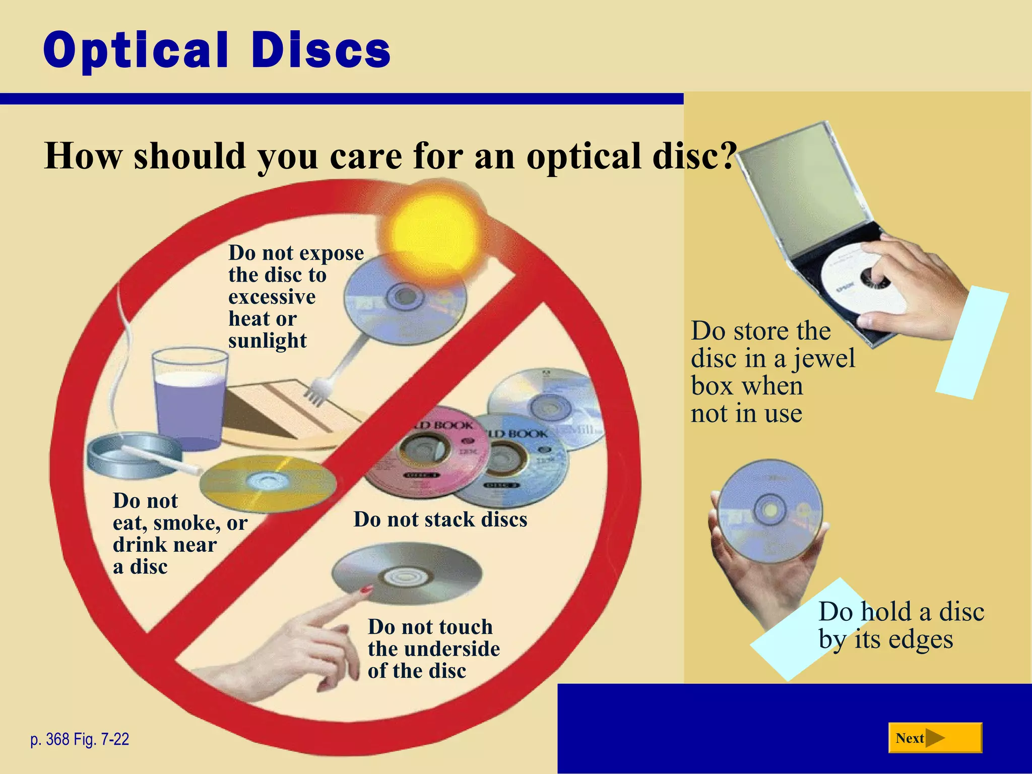 Optical Discs
How should you care for an optical disc?
p. 368 Fig. 7-22 Next
Do store the
disc in a jewel
box when
not in use
Do hold a disc
by its edges
Do not
eat, smoke, or
drink near
a disc
Do not stack discs
Do not expose
the disc to
excessive
heat or
sunlight
Do not touch
the underside
of the disc
 