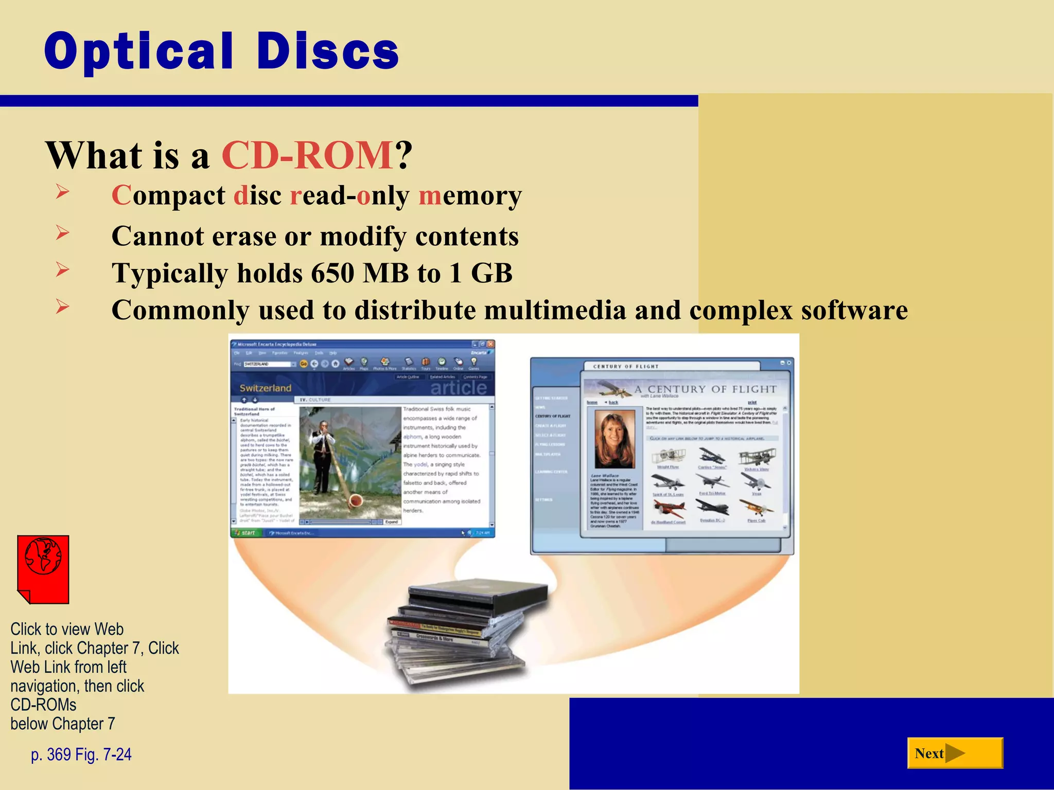 Optical Discs
What is a CD-ROM?
p. 369 Fig. 7-24 Next
 Compact disc read-only memory
 Cannot erase or modify contents
 Typically holds 650 MB to 1 GB
 Commonly used to distribute multimedia and complex software
Click to view Web
Link, click Chapter 7, Click
Web Link from left
navigation, then click
CD-ROMs
below Chapter 7
 
