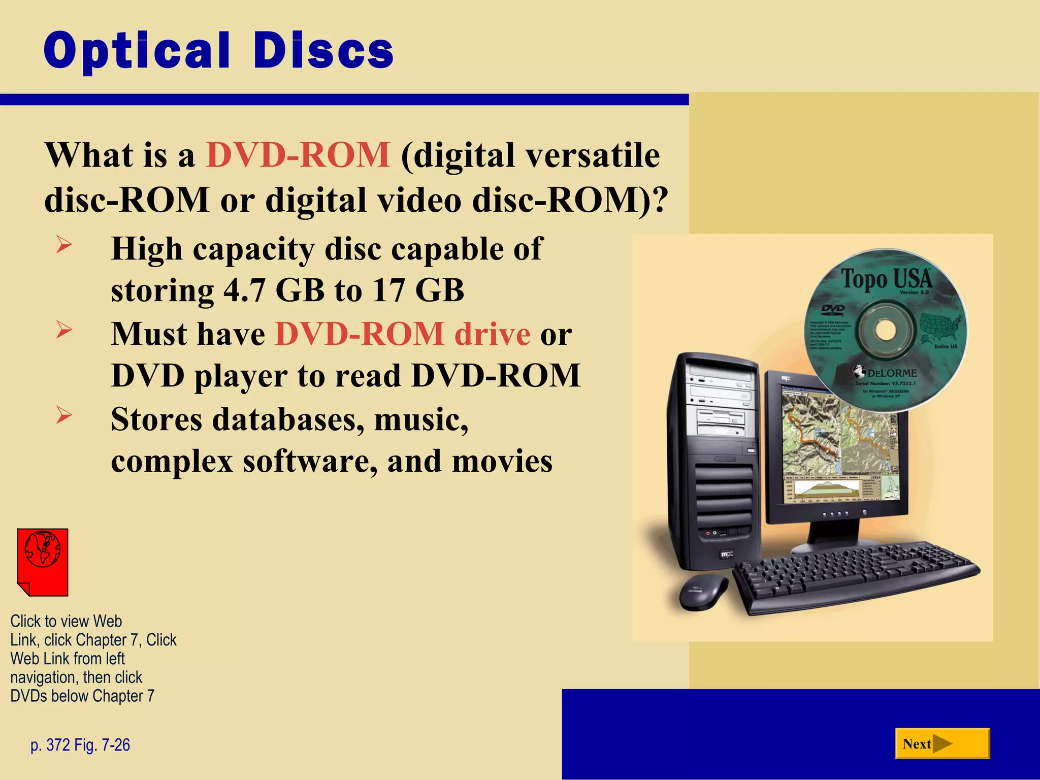 Optical Discs
What is a DVD-ROM (digital versatile
disc-ROM or digital video disc-ROM)?
p. 372 Fig. 7-26 Next
 High capacity disc capable of
storing 4.7 GB to 17 GB
 Must have DVD-ROM drive or
DVD player to read DVD-ROM
 Stores databases, music,
complex software, and movies
Click to view Web
Link, click Chapter 7, Click
Web Link from left
navigation, then click
DVDs below Chapter 7
 