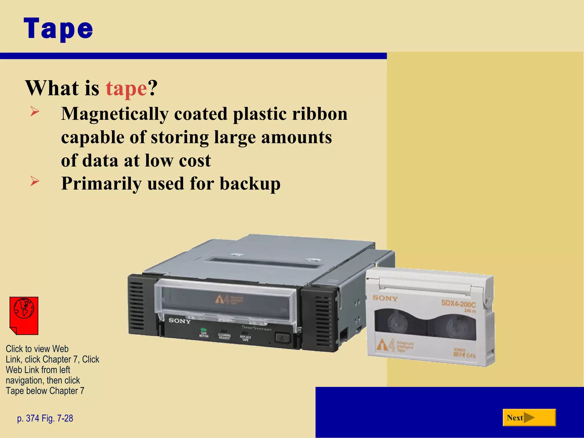 Tape
What is tape?
p. 374 Fig. 7-28 Next
 Magnetically coated plastic ribbon
capable of storing large amounts
of data at low cost
 Primarily used for backup
Click to view Web
Link, click Chapter 7, Click
Web Link from left
navigation, then click
Tape below Chapter 7
 
