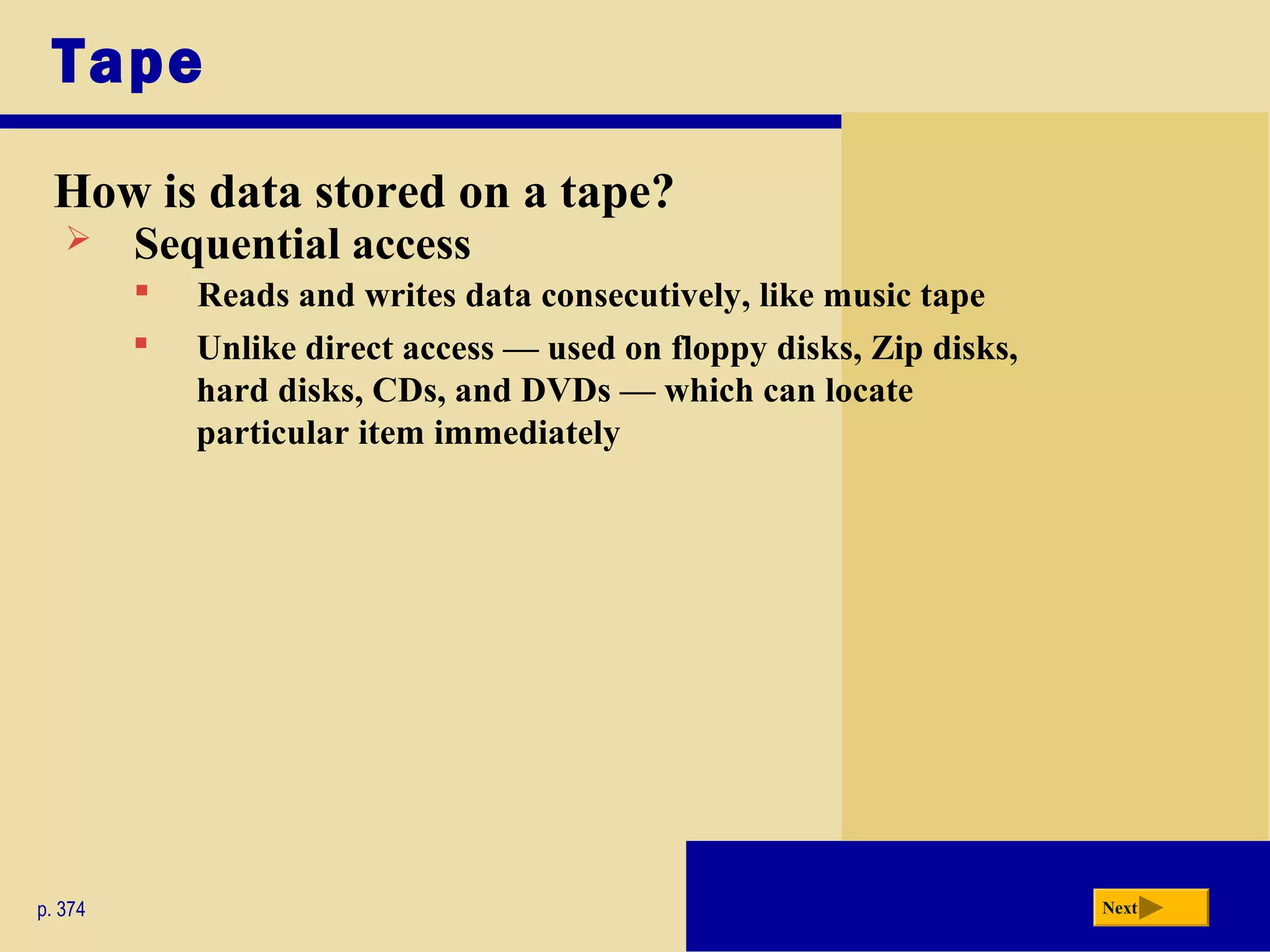 Tape
How is data stored on a tape?
p. 374 Next
 Sequential access
 Unlike direct access — used on floppy disks, Zip disks,
hard disks, CDs, and DVDs — which can locate
particular item immediately
 Reads and writes data consecutively, like music tape
 
