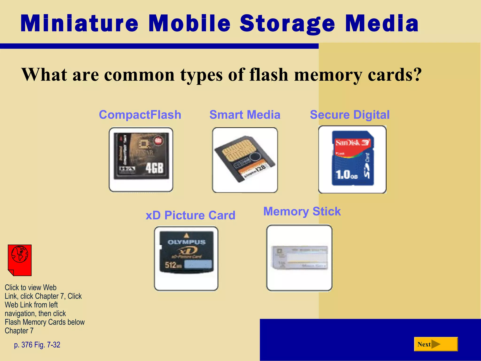 Miniature Mobile Storage Media
What are common types of flash memory cards?
p. 376 Fig. 7-32 Next
Smart Media
xD Picture Card
CompactFlash Secure Digital
Memory Stick
Click to view Web
Link, click Chapter 7, Click
Web Link from left
navigation, then click
Flash Memory Cards below
Chapter 7
 